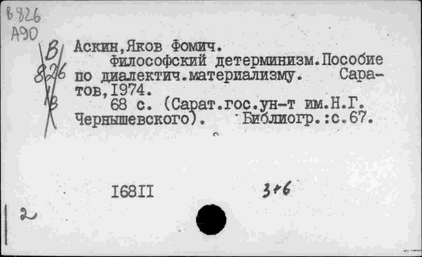 ﻿ьш Ж)
Аскин,Яков Фомич.
Философский детерминизм.Пособие по диалектич.материализму. Саратов, 1974.
68 с. (Сарат.гос.ун-т им.Н.Г. Чернышевского;.	* Библиогр.:с.67.
16811